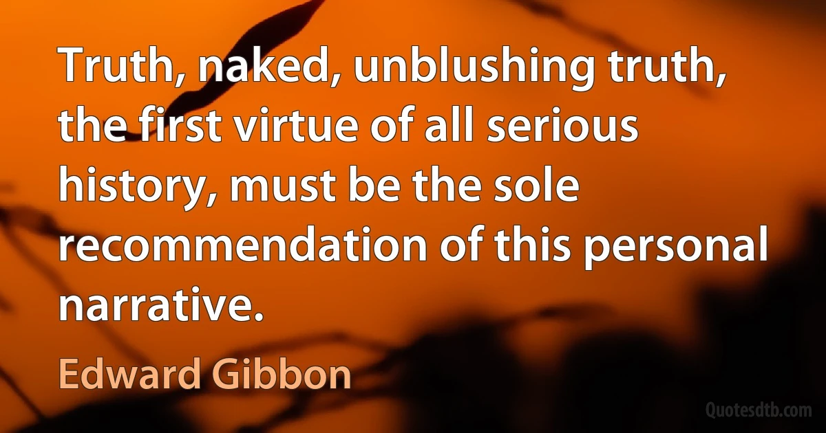 Truth, naked, unblushing truth, the first virtue of all serious history, must be the sole recommendation of this personal narrative. (Edward Gibbon)