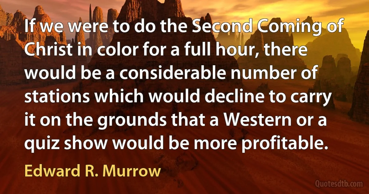 If we were to do the Second Coming of Christ in color for a full hour, there would be a considerable number of stations which would decline to carry it on the grounds that a Western or a quiz show would be more profitable. (Edward R. Murrow)