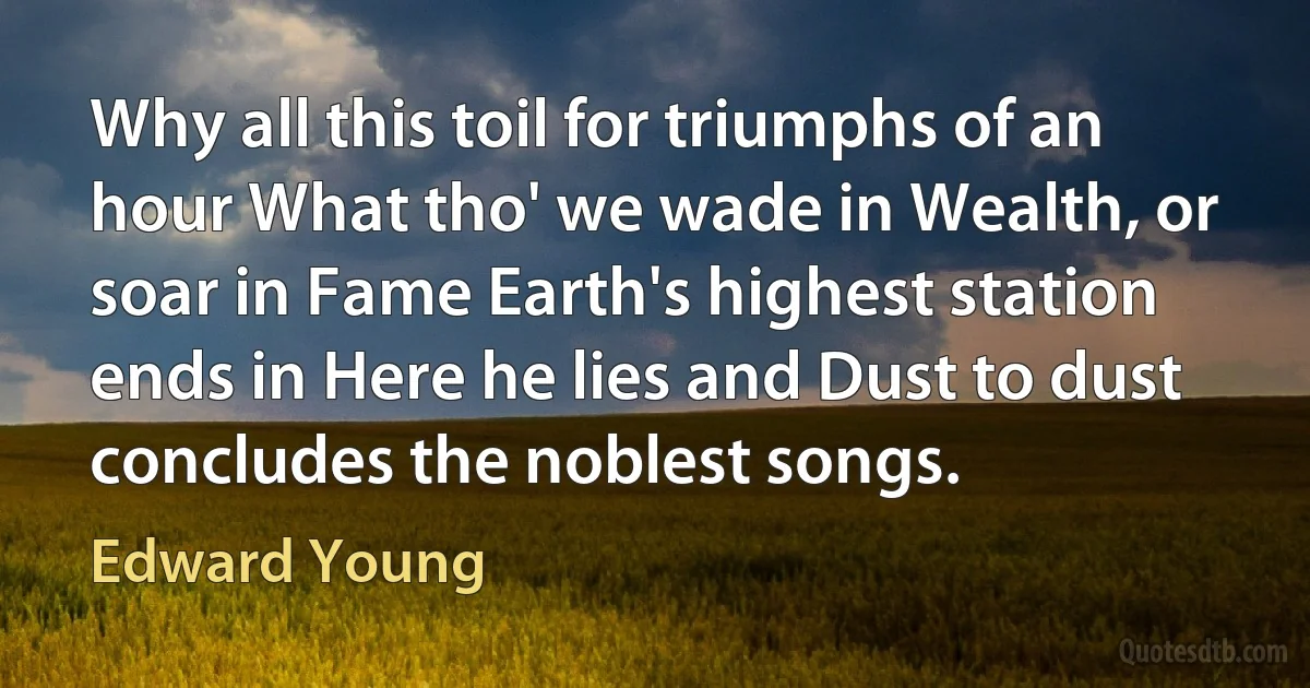 Why all this toil for triumphs of an hour What tho' we wade in Wealth, or soar in Fame Earth's highest station ends in Here he lies and Dust to dust concludes the noblest songs. (Edward Young)