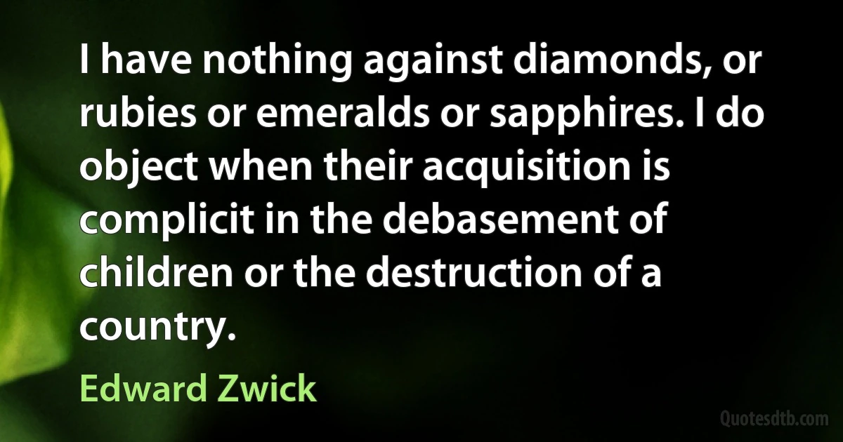 I have nothing against diamonds, or rubies or emeralds or sapphires. I do object when their acquisition is complicit in the debasement of children or the destruction of a country. (Edward Zwick)