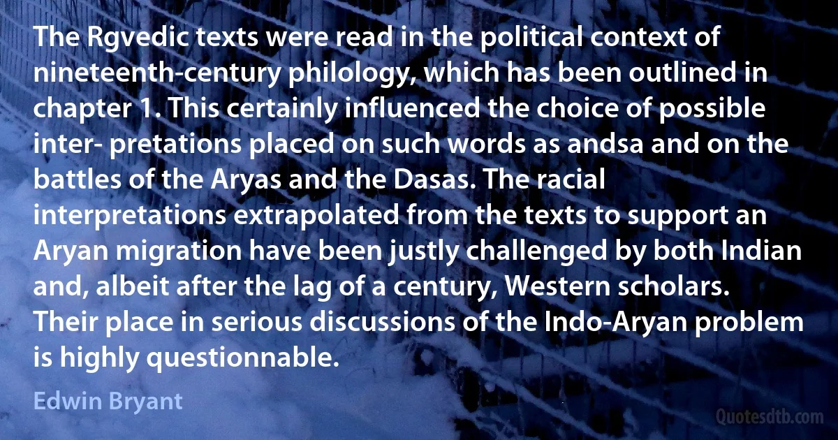 The Rgvedic texts were read in the political context of nineteenth-century philology, which has been outlined in chapter 1. This certainly influenced the choice of possible inter- pretations placed on such words as andsa and on the battles of the Aryas and the Dasas. The racial interpretations extrapolated from the texts to support an Aryan migration have been justly challenged by both Indian and, albeit after the lag of a century, Western scholars. Their place in serious discussions of the Indo-Aryan problem is highly questionnable. (Edwin Bryant)