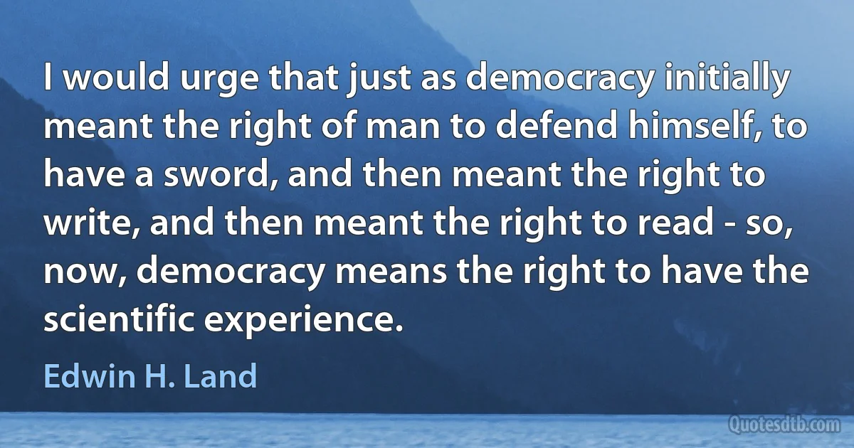 I would urge that just as democracy initially meant the right of man to defend himself, to have a sword, and then meant the right to write, and then meant the right to read - so, now, democracy means the right to have the scientific experience. (Edwin H. Land)