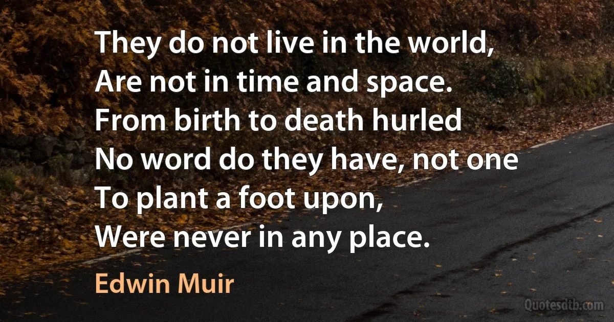 They do not live in the world,
Are not in time and space.
From birth to death hurled
No word do they have, not one
To plant a foot upon,
Were never in any place. (Edwin Muir)