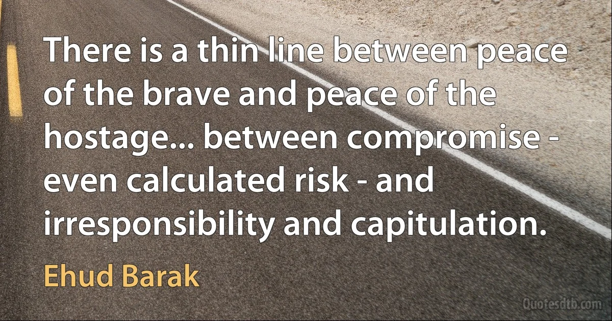 There is a thin line between peace of the brave and peace of the hostage... between compromise - even calculated risk - and irresponsibility and capitulation. (Ehud Barak)