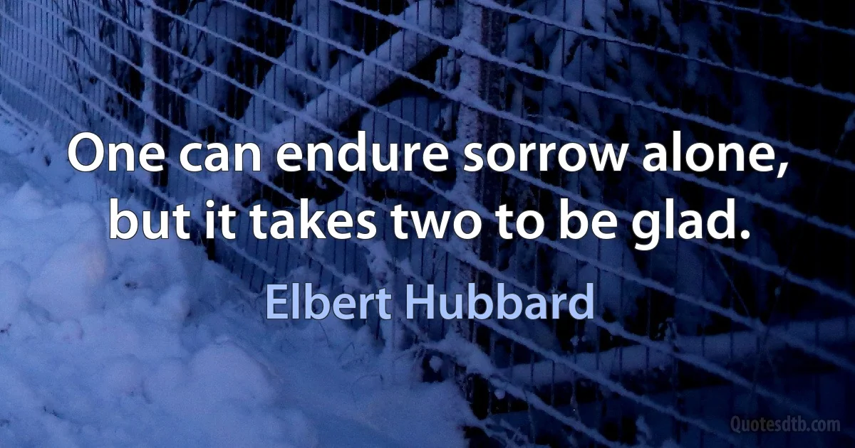 One can endure sorrow alone, but it takes two to be glad. (Elbert Hubbard)