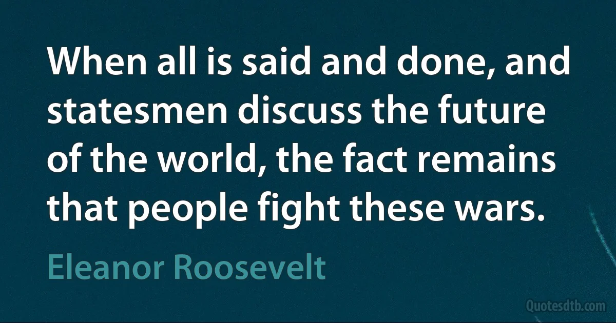 When all is said and done, and statesmen discuss the future of the world, the fact remains that people fight these wars. (Eleanor Roosevelt)