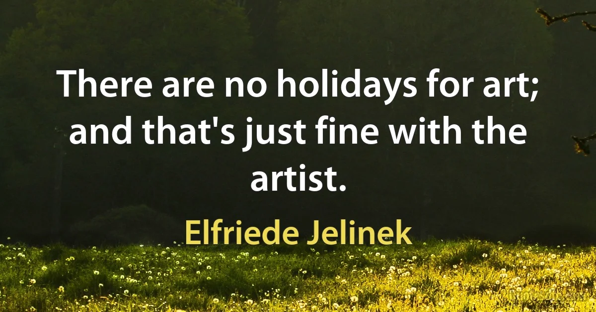 There are no holidays for art; and that's just fine with the artist. (Elfriede Jelinek)