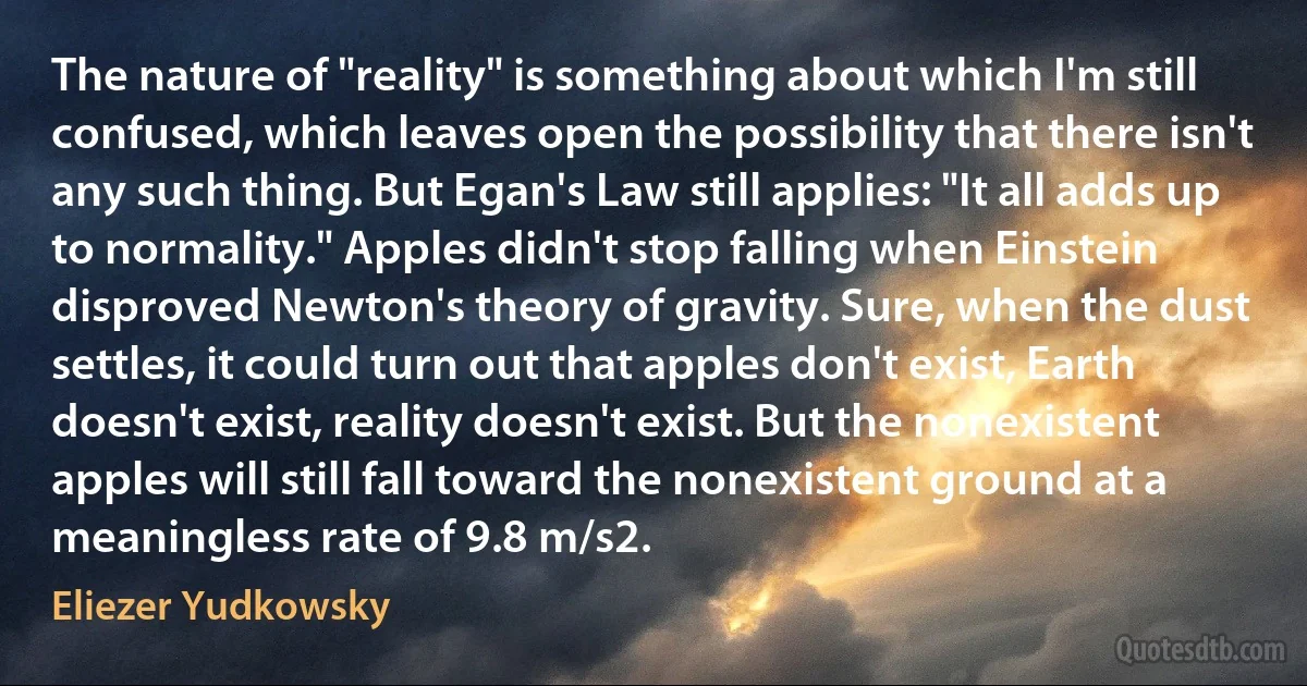 The nature of "reality" is something about which I'm still confused, which leaves open the possibility that there isn't any such thing. But Egan's Law still applies: "It all adds up to normality." Apples didn't stop falling when Einstein disproved Newton's theory of gravity. Sure, when the dust settles, it could turn out that apples don't exist, Earth doesn't exist, reality doesn't exist. But the nonexistent apples will still fall toward the nonexistent ground at a meaningless rate of 9.8 m/s2. (Eliezer Yudkowsky)