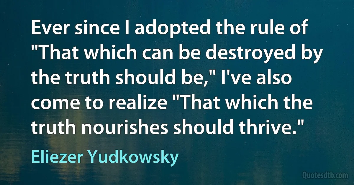 Ever since I adopted the rule of "That which can be destroyed by the truth should be," I've also come to realize "That which the truth nourishes should thrive." (Eliezer Yudkowsky)