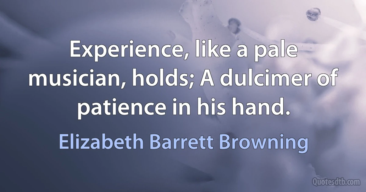 Experience, like a pale musician, holds; A dulcimer of patience in his hand. (Elizabeth Barrett Browning)