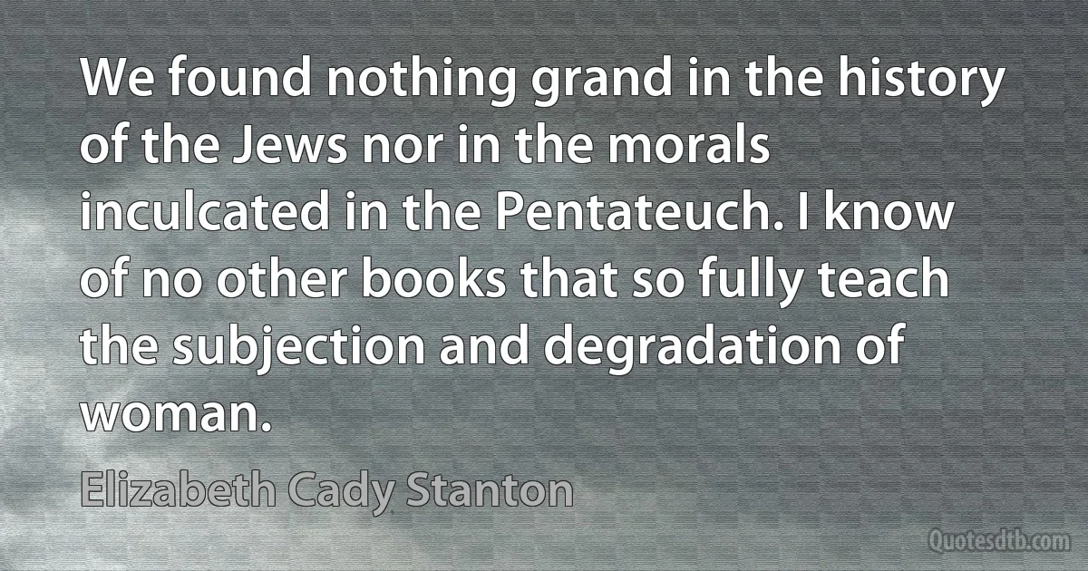 We found nothing grand in the history of the Jews nor in the morals inculcated in the Pentateuch. I know of no other books that so fully teach the subjection and degradation of woman. (Elizabeth Cady Stanton)