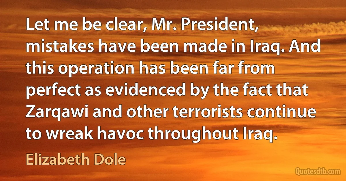 Let me be clear, Mr. President, mistakes have been made in Iraq. And this operation has been far from perfect as evidenced by the fact that Zarqawi and other terrorists continue to wreak havoc throughout Iraq. (Elizabeth Dole)