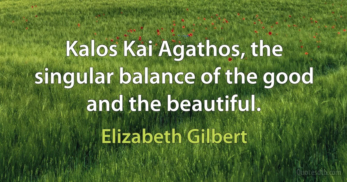 Kalos Kai Agathos, the singular balance of the good and the beautiful. (Elizabeth Gilbert)