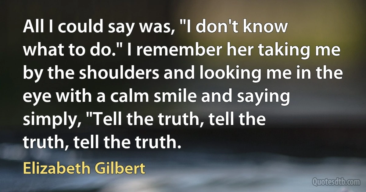 All I could say was, "I don't know what to do." I remember her taking me by the shoulders and looking me in the eye with a calm smile and saying simply, "Tell the truth, tell the truth, tell the truth. (Elizabeth Gilbert)