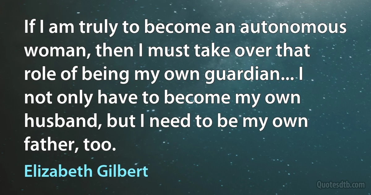 If I am truly to become an autonomous woman, then I must take over that role of being my own guardian... I not only have to become my own husband, but I need to be my own father, too. (Elizabeth Gilbert)