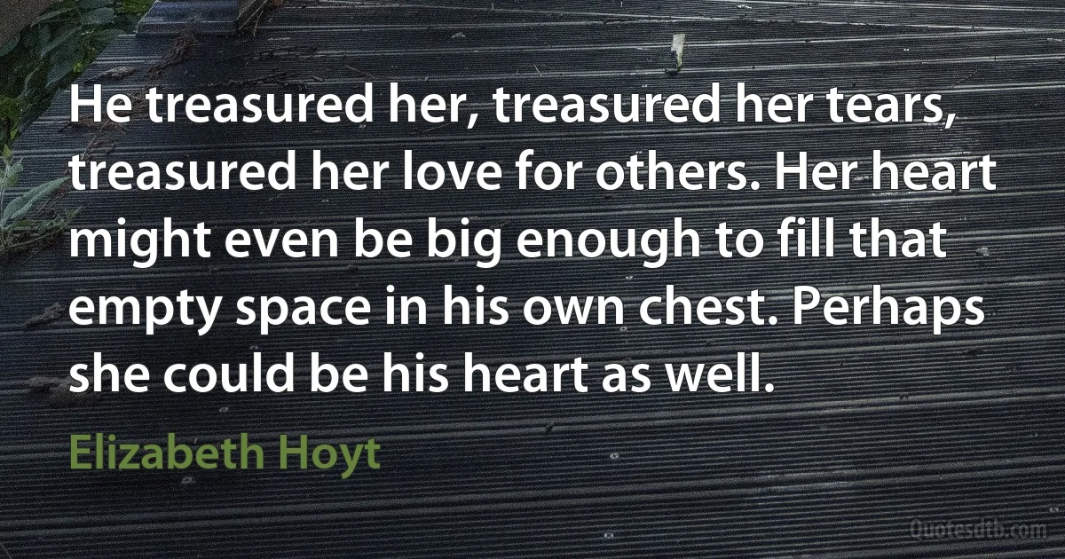 He treasured her, treasured her tears, treasured her love for others. Her heart might even be big enough to fill that empty space in his own chest. Perhaps she could be his heart as well. (Elizabeth Hoyt)