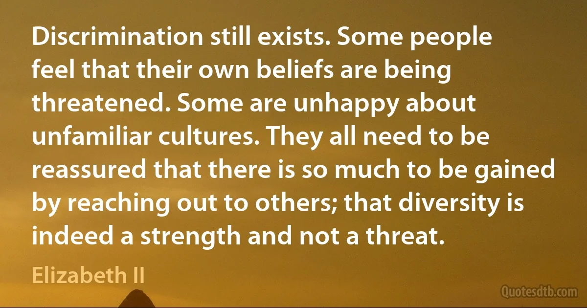 Discrimination still exists. Some people feel that their own beliefs are being threatened. Some are unhappy about unfamiliar cultures. They all need to be reassured that there is so much to be gained by reaching out to others; that diversity is indeed a strength and not a threat. (Elizabeth II)