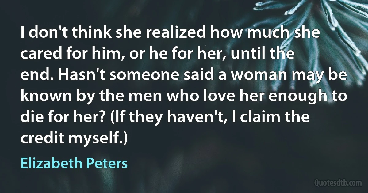 I don't think she realized how much she cared for him, or he for her, until the end. Hasn't someone said a woman may be known by the men who love her enough to die for her? (If they haven't, I claim the credit myself.) (Elizabeth Peters)