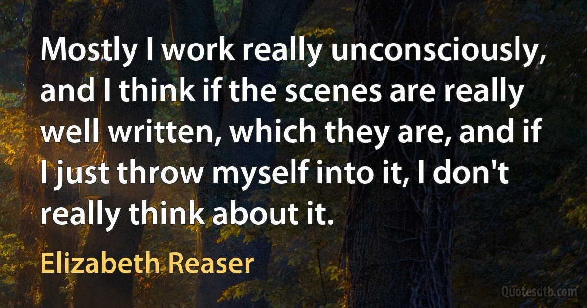 Mostly I work really unconsciously, and I think if the scenes are really well written, which they are, and if I just throw myself into it, I don't really think about it. (Elizabeth Reaser)