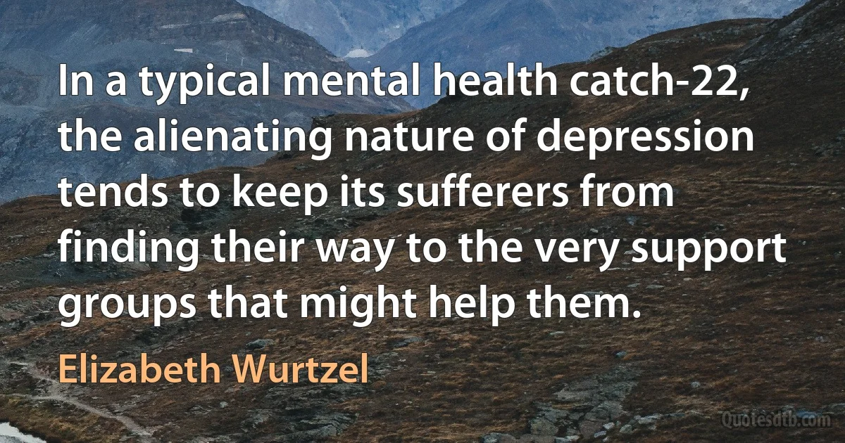 In a typical mental health catch-22, the alienating nature of depression tends to keep its sufferers from finding their way to the very support groups that might help them. (Elizabeth Wurtzel)