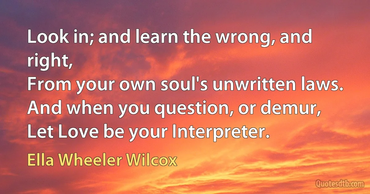 Look in; and learn the wrong, and right,
From your own soul's unwritten laws.
And when you question, or demur,
Let Love be your Interpreter. (Ella Wheeler Wilcox)