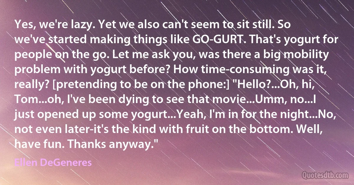 Yes, we're lazy. Yet we also can't seem to sit still. So we've started making things like GO-GURT. That's yogurt for people on the go. Let me ask you, was there a big mobility problem with yogurt before? How time-consuming was it, really? [pretending to be on the phone:] "Hello?...Oh, hi, Tom...oh, I've been dying to see that movie...Umm, no...I just opened up some yogurt...Yeah, I'm in for the night...No, not even later-it's the kind with fruit on the bottom. Well, have fun. Thanks anyway." (Ellen DeGeneres)