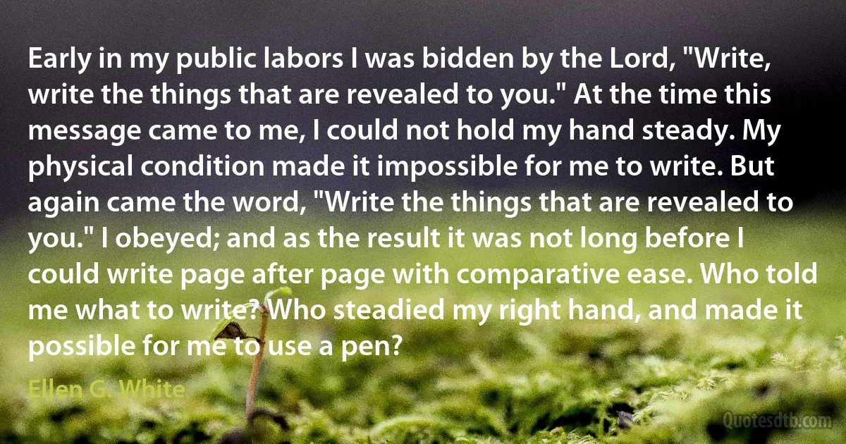 Early in my public labors I was bidden by the Lord, "Write, write the things that are revealed to you." At the time this message came to me, I could not hold my hand steady. My physical condition made it impossible for me to write. But again came the word, "Write the things that are revealed to you." I obeyed; and as the result it was not long before I could write page after page with comparative ease. Who told me what to write? Who steadied my right hand, and made it possible for me to use a pen? (Ellen G. White)