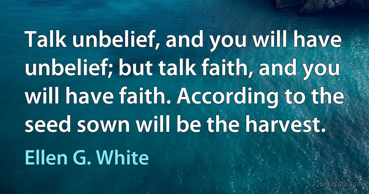 Talk unbelief, and you will have unbelief; but talk faith, and you will have faith. According to the seed sown will be the harvest. (Ellen G. White)