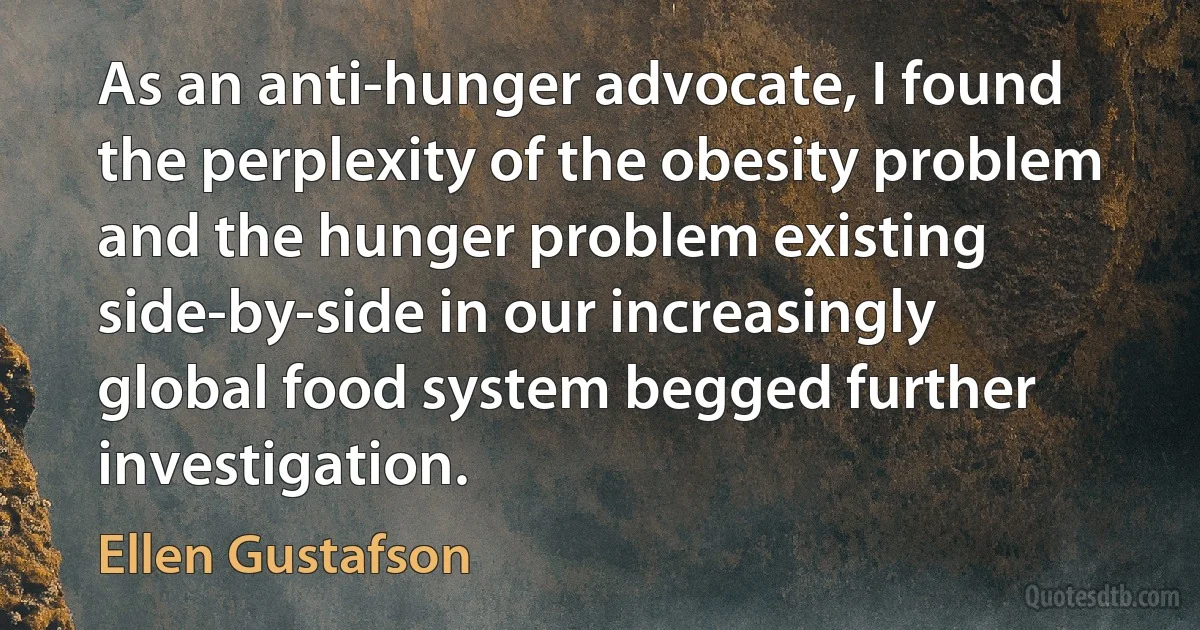 As an anti-hunger advocate, I found the perplexity of the obesity problem and the hunger problem existing side-by-side in our increasingly global food system begged further investigation. (Ellen Gustafson)