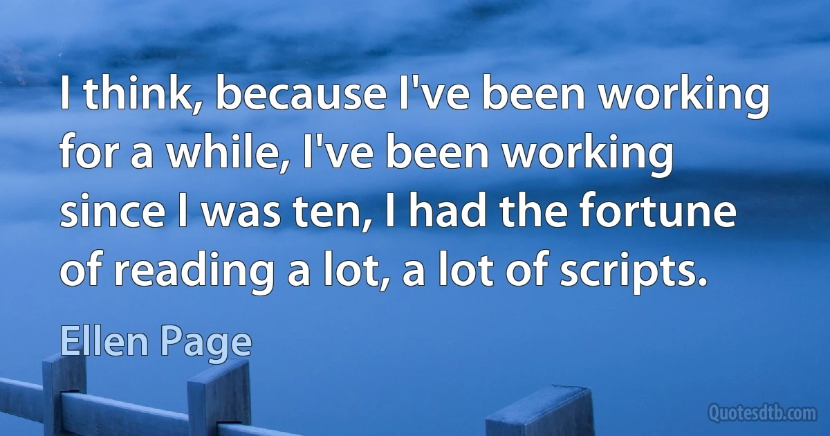 I think, because I've been working for a while, I've been working since I was ten, I had the fortune of reading a lot, a lot of scripts. (Ellen Page)