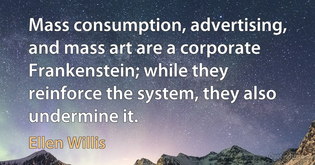 Mass consumption, advertising, and mass art are a corporate Frankenstein; while they reinforce the system, they also undermine it. (Ellen Willis)