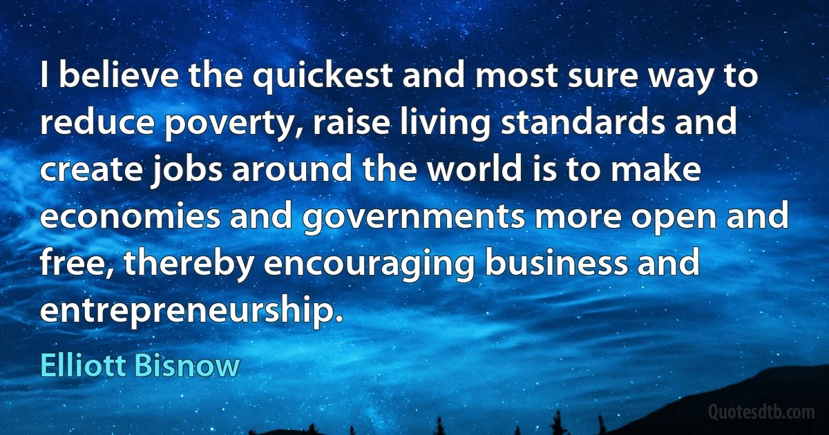 I believe the quickest and most sure way to reduce poverty, raise living standards and create jobs around the world is to make economies and governments more open and free, thereby encouraging business and entrepreneurship. (Elliott Bisnow)