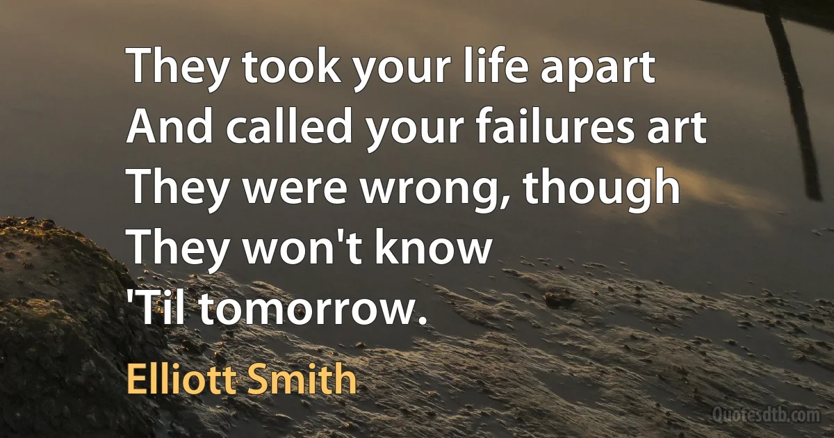 They took your life apart
And called your failures art
They were wrong, though
They won't know
'Til tomorrow. (Elliott Smith)