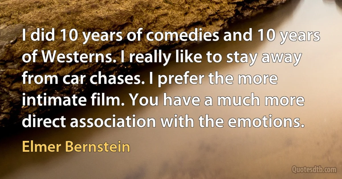 I did 10 years of comedies and 10 years of Westerns. I really like to stay away from car chases. I prefer the more intimate film. You have a much more direct association with the emotions. (Elmer Bernstein)