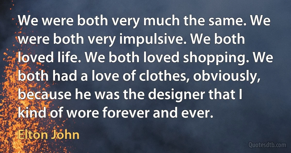 We were both very much the same. We were both very impulsive. We both loved life. We both loved shopping. We both had a love of clothes, obviously, because he was the designer that I kind of wore forever and ever. (Elton John)