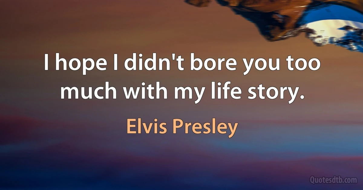 I hope I didn't bore you too much with my life story. (Elvis Presley)