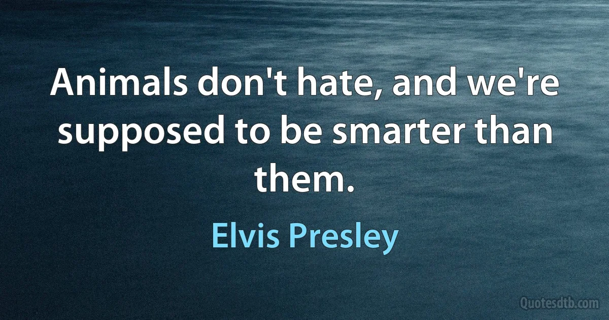 Animals don't hate, and we're supposed to be smarter than them. (Elvis Presley)