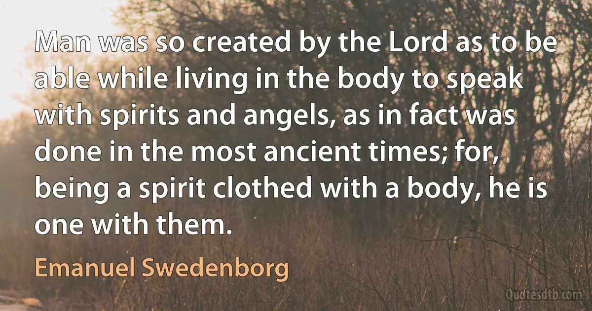 Man was so created by the Lord as to be able while living in the body to speak with spirits and angels, as in fact was done in the most ancient times; for, being a spirit clothed with a body, he is one with them. (Emanuel Swedenborg)