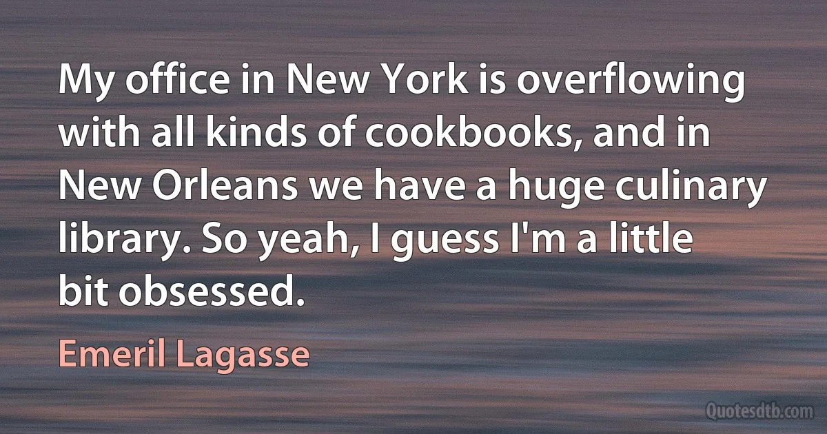 My office in New York is overflowing with all kinds of cookbooks, and in New Orleans we have a huge culinary library. So yeah, I guess I'm a little bit obsessed. (Emeril Lagasse)