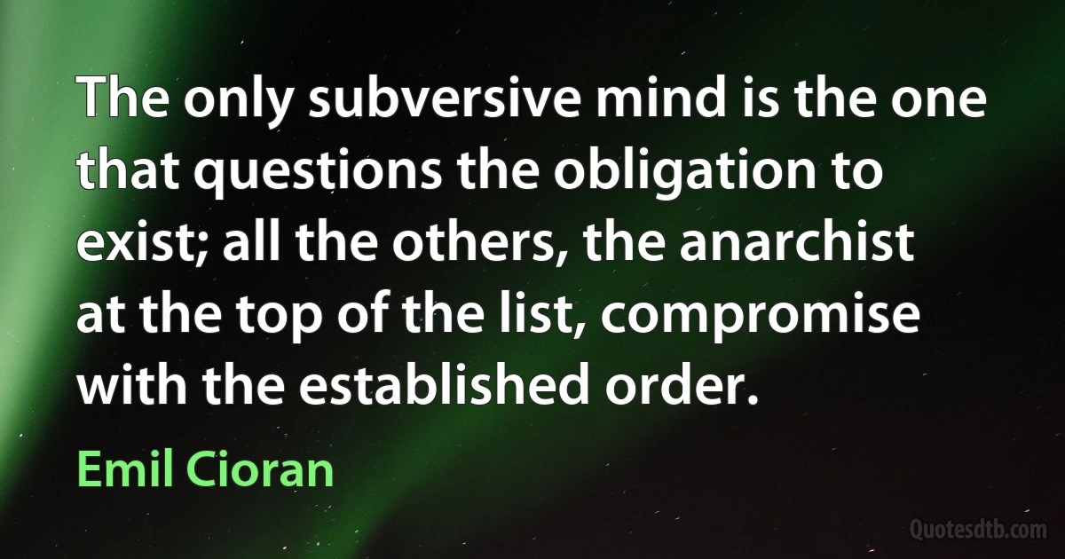 The only subversive mind is the one that questions the obligation to exist; all the others, the anarchist at the top of the list, compromise with the established order. (Emil Cioran)