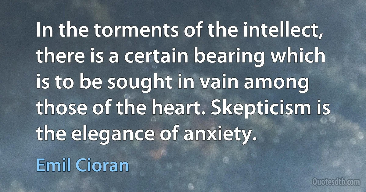 In the torments of the intellect, there is a certain bearing which is to be sought in vain among those of the heart. Skepticism is the elegance of anxiety. (Emil Cioran)