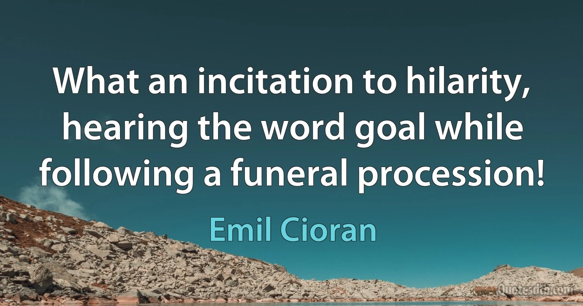 What an incitation to hilarity, hearing the word goal while following a funeral procession! (Emil Cioran)