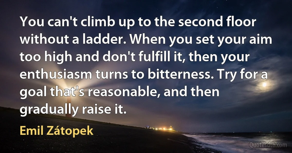 You can't climb up to the second floor without a ladder. When you set your aim too high and don't fulfill it, then your enthusiasm turns to bitterness. Try for a goal that's reasonable, and then gradually raise it. (Emil Zátopek)