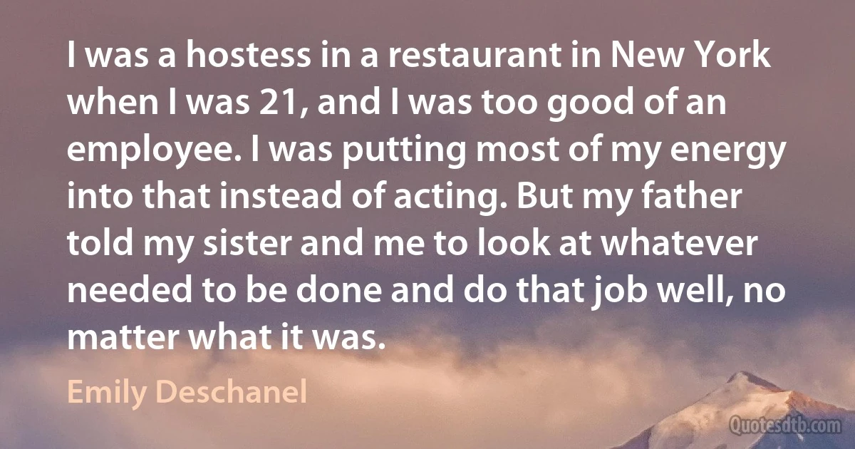 I was a hostess in a restaurant in New York when I was 21, and I was too good of an employee. I was putting most of my energy into that instead of acting. But my father told my sister and me to look at whatever needed to be done and do that job well, no matter what it was. (Emily Deschanel)