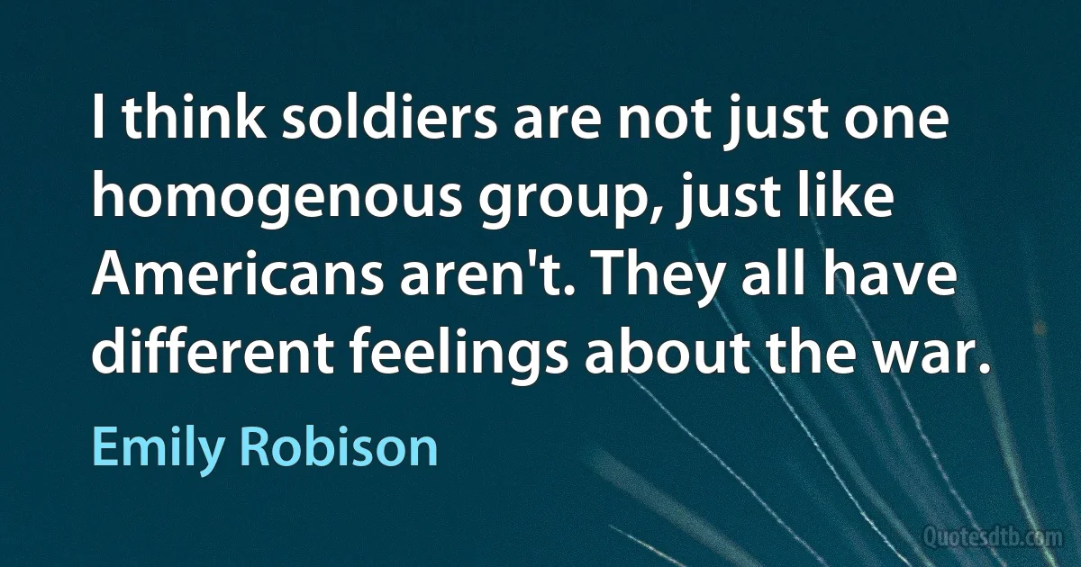 I think soldiers are not just one homogenous group, just like Americans aren't. They all have different feelings about the war. (Emily Robison)