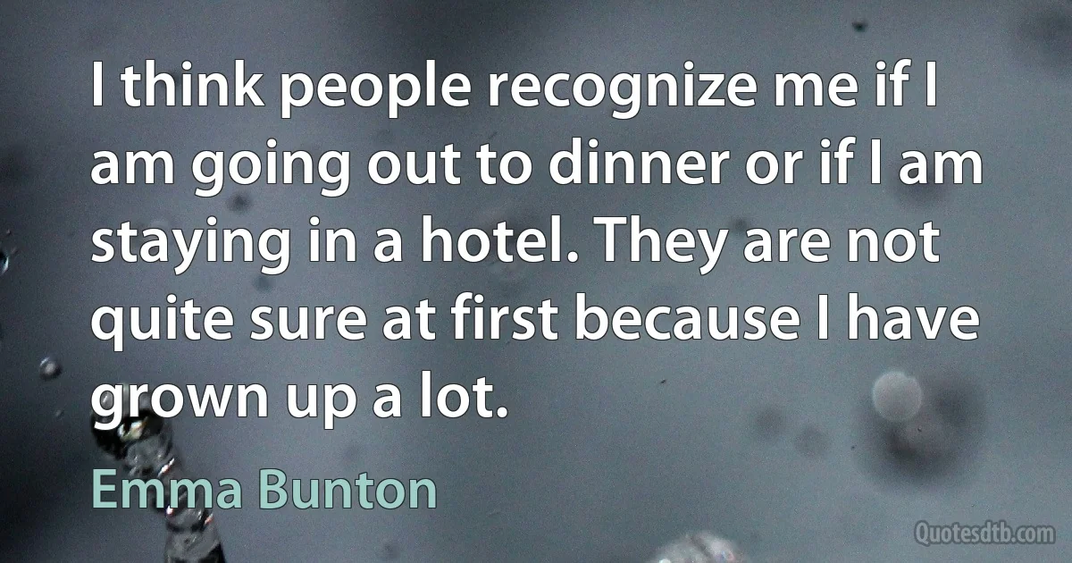 I think people recognize me if I am going out to dinner or if I am staying in a hotel. They are not quite sure at first because I have grown up a lot. (Emma Bunton)