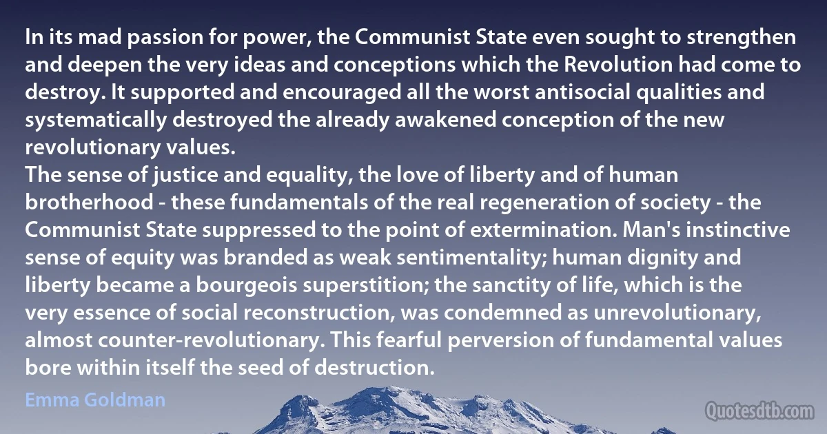 In its mad passion for power, the Communist State even sought to strengthen and deepen the very ideas and conceptions which the Revolution had come to destroy. It supported and encouraged all the worst antisocial qualities and systematically destroyed the already awakened conception of the new revolutionary values.
The sense of justice and equality, the love of liberty and of human brotherhood - these fundamentals of the real regeneration of society - the Communist State suppressed to the point of extermination. Man's instinctive sense of equity was branded as weak sentimentality; human dignity and liberty became a bourgeois superstition; the sanctity of life, which is the very essence of social reconstruction, was condemned as unrevolutionary, almost counter-revolutionary. This fearful perversion of fundamental values bore within itself the seed of destruction. (Emma Goldman)