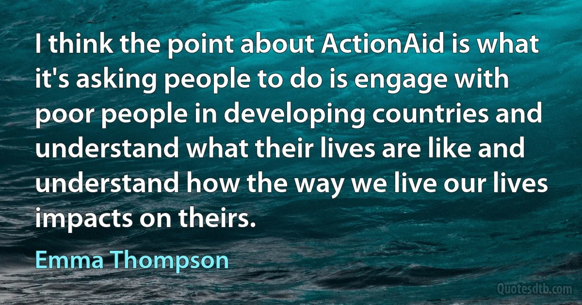 I think the point about ActionAid is what it's asking people to do is engage with poor people in developing countries and understand what their lives are like and understand how the way we live our lives impacts on theirs. (Emma Thompson)