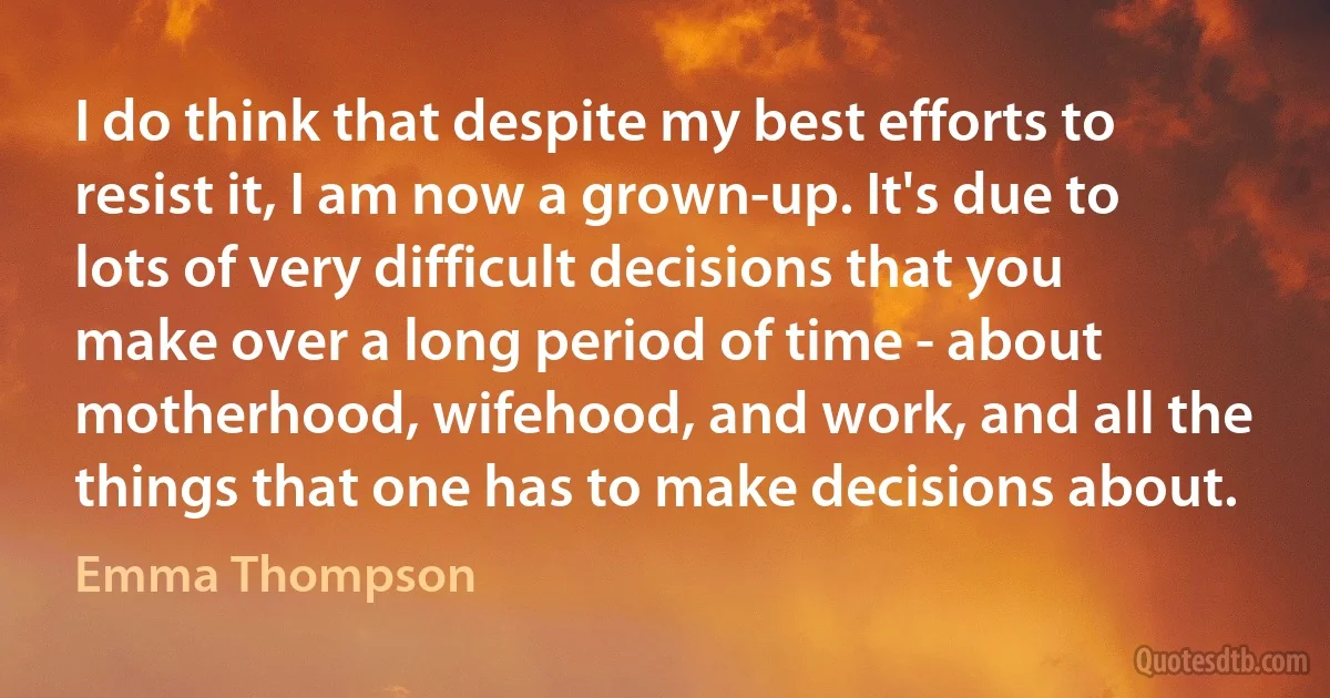 I do think that despite my best efforts to resist it, I am now a grown-up. It's due to lots of very difficult decisions that you make over a long period of time - about motherhood, wifehood, and work, and all the things that one has to make decisions about. (Emma Thompson)