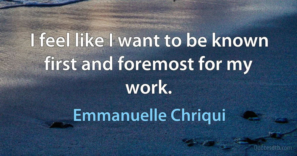 I feel like I want to be known first and foremost for my work. (Emmanuelle Chriqui)